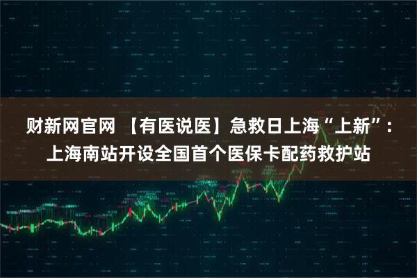 财新网官网 【有医说医】急救日上海“上新”：上海南站开设全国首个医保卡配药救护站