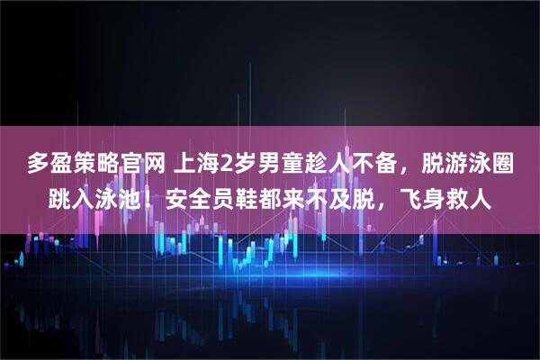 多盈策略官网 上海2岁男童趁人不备，脱游泳圈跳入泳池！安全员鞋都来不及脱，飞身救人