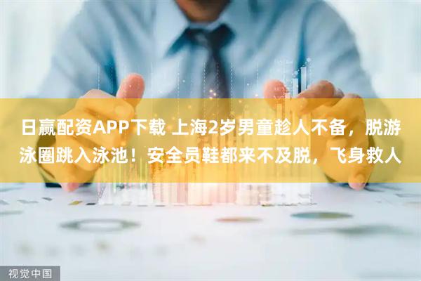 日赢配资APP下载 上海2岁男童趁人不备，脱游泳圈跳入泳池！安全员鞋都来不及脱，飞身救人