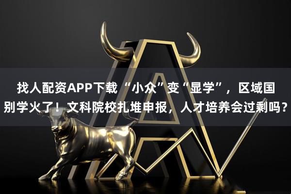 找人配资APP下载 “小众”变“显学”，区域国别学火了！文科院校扎堆申报，人才培养会过剩吗？