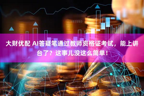 大财优配 AI答疑笔通过教师资格证考试，能上讲台了？这事儿没这么简单！