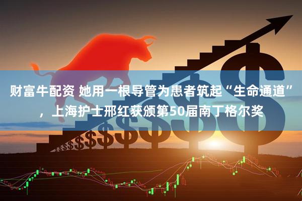 财富牛配资 她用一根导管为患者筑起“生命通道”，上海护士邢红获颁第50届南丁格尔奖