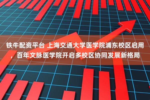 铁牛配资平台 上海交通大学医学院浦东校区启用，百年文脉医学院开启多校区协同发展新格局