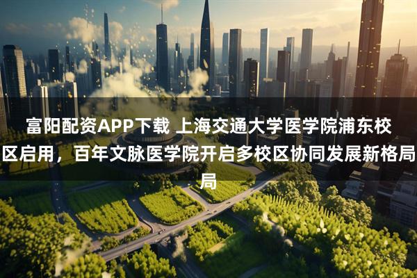 富阳配资APP下载 上海交通大学医学院浦东校区启用，百年文脉医学院开启多校区协同发展新格局
