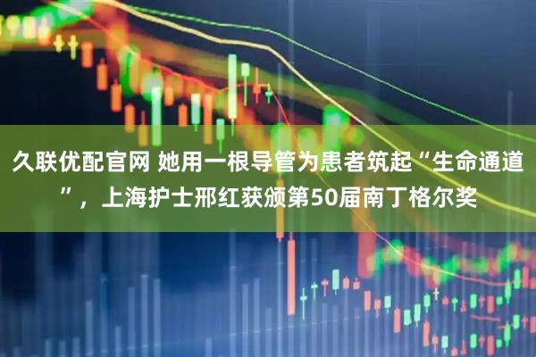 久联优配官网 她用一根导管为患者筑起“生命通道”，上海护士邢红获颁第50届南丁格尔奖