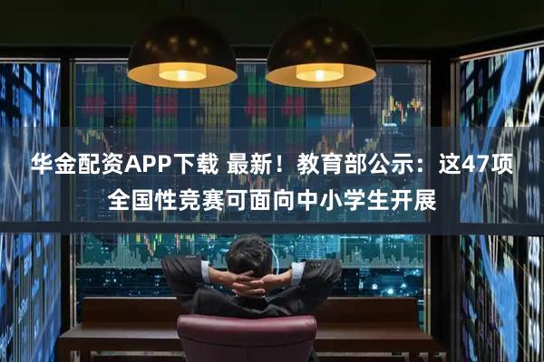 华金配资APP下载 最新！教育部公示：这47项全国性竞赛可面向中小学生开展