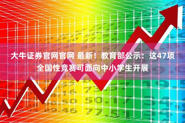 大牛证券官网官网 最新！教育部公示：这47项全国性竞赛可面向中小学生开展