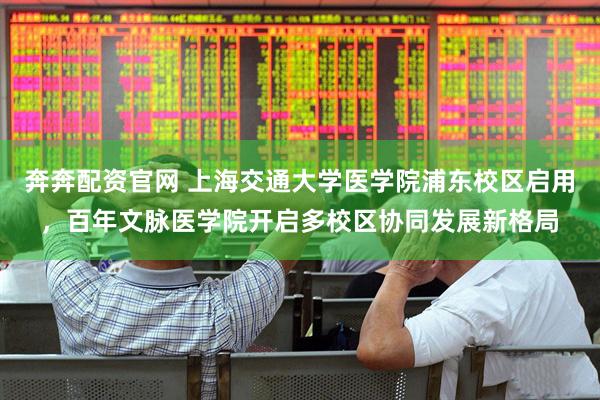 奔奔配资官网 上海交通大学医学院浦东校区启用，百年文脉医学院开启多校区协同发展新格局