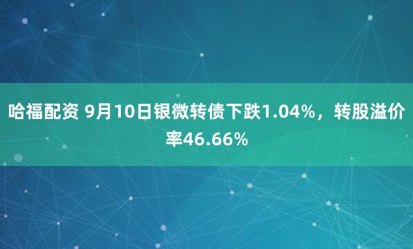 哈福配资 9月10日银微转债下跌1.04%，转股溢价率46.66%