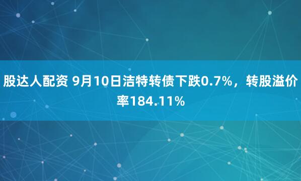 股达人配资 9月10日洁特转债下跌0.7%，转股溢价率184.11%