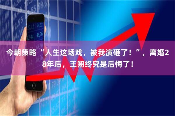 今朝策略 “人生这场戏，被我演砸了！”，离婚28年后，王朔终究是后悔了！