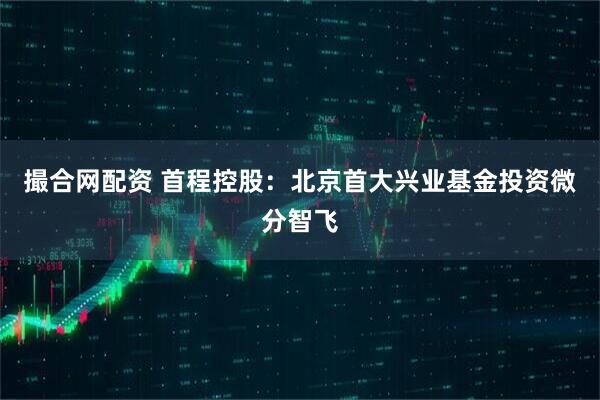 撮合网配资 首程控股：北京首大兴业基金投资微分智飞