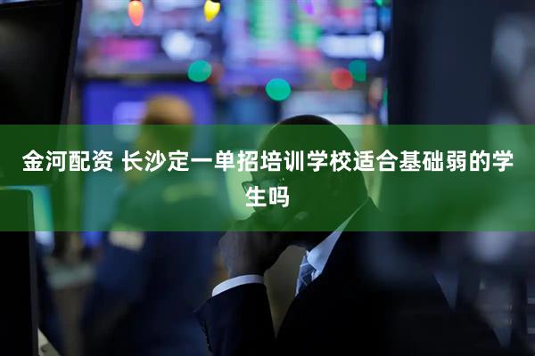 金河配资 长沙定一单招培训学校适合基础弱的学生吗