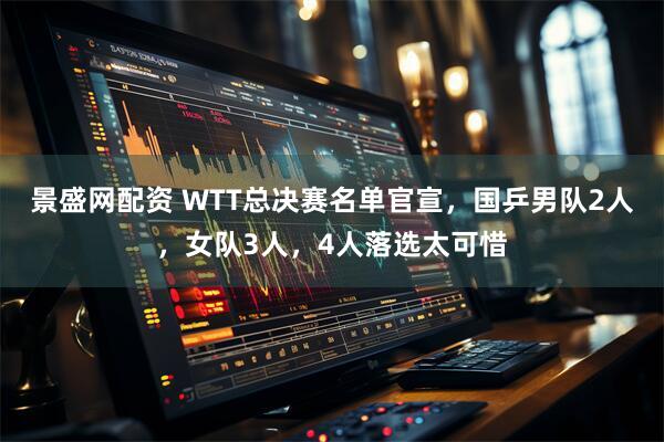 景盛网配资 WTT总决赛名单官宣，国乒男队2人，女队3人，4人落选太可惜