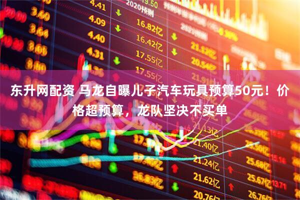 东升网配资 马龙自曝儿子汽车玩具预算50元！价格超预算，龙队坚决不买单