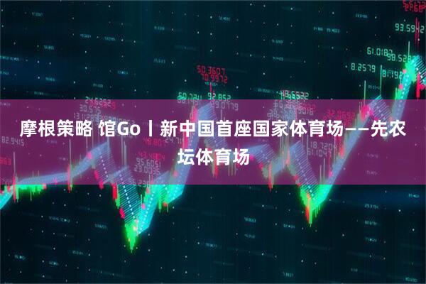 摩根策略 馆Go丨新中国首座国家体育场——先农坛体育场