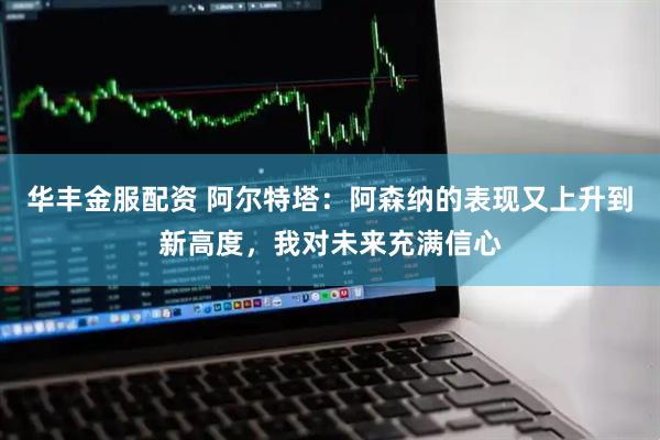 华丰金服配资 阿尔特塔：阿森纳的表现又上升到新高度，我对未来充满信心