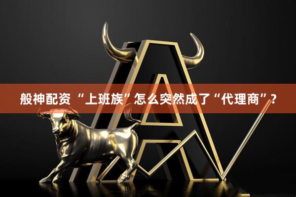 般神配资 “上班族”怎么突然成了“代理商”？