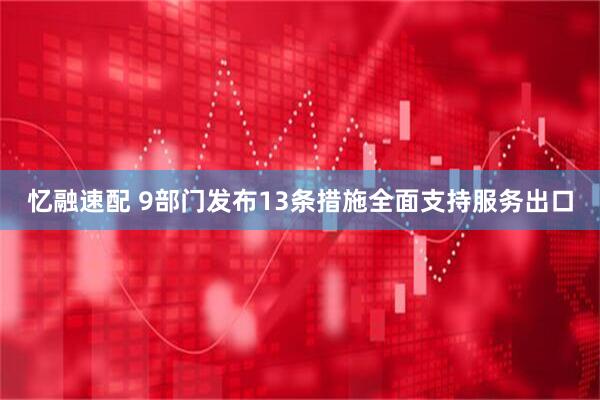 忆融速配 9部门发布13条措施全面支持服务出口