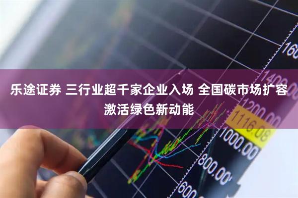 乐途证券 三行业超千家企业入场 全国碳市场扩容激活绿色新动能