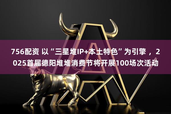 756配资 以“三星堆IP+本土特色”为引擎 ，2025首届德阳堆堆消费节将开展100场次活动
