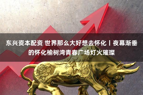 东兴资本配资 世界那么大好想去怀化丨夜幕渐垂的怀化榆树湾青春广场灯火璀璨