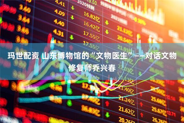 玛世配资 山东博物馆的“文物医生”——对话文物修复师乔兴春