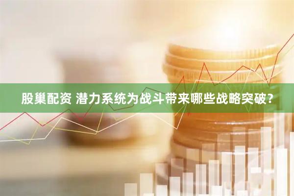 股巢配资 潜力系统为战斗带来哪些战略突破？
