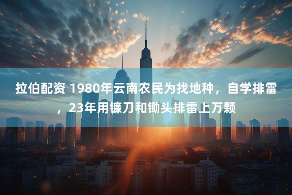 拉伯配资 1980年云南农民为找地种，自学排雷，23年用镰刀和锄头排雷上万颗