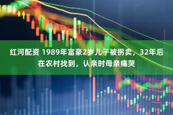 红河配资 1989年富豪2岁儿子被拐卖，32年后在农村找到，认亲时母亲痛哭