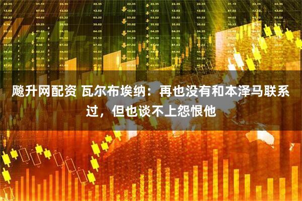 飚升网配资 瓦尔布埃纳：再也没有和本泽马联系过，但也谈不上怨恨他