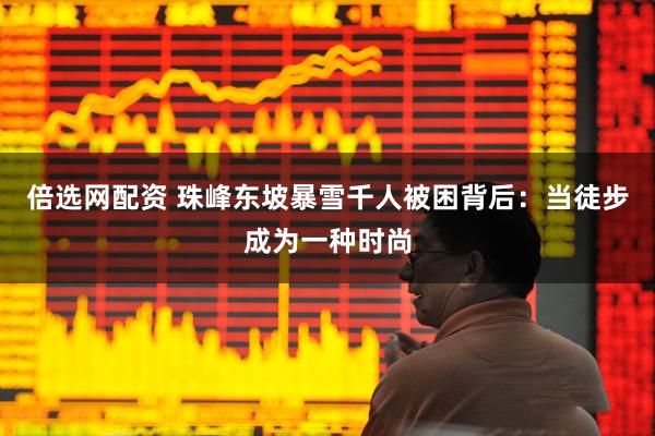 倍选网配资 珠峰东坡暴雪千人被困背后：当徒步成为一种时尚