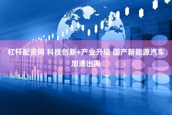 杠杆配资网 科技创新+产业升级 国产新能源汽车加速出海