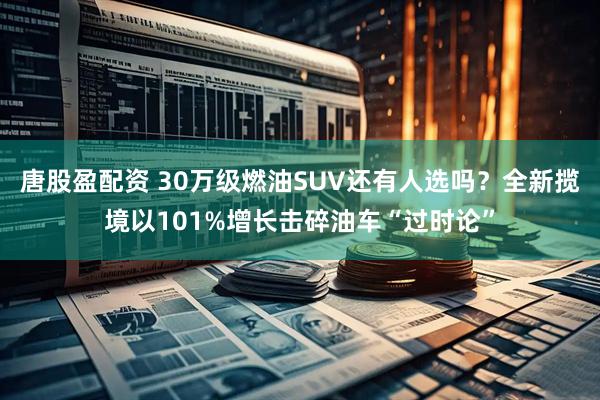 唐股盈配资 30万级燃油SUV还有人选吗？全新揽境以101%增长击碎油车“过时论”