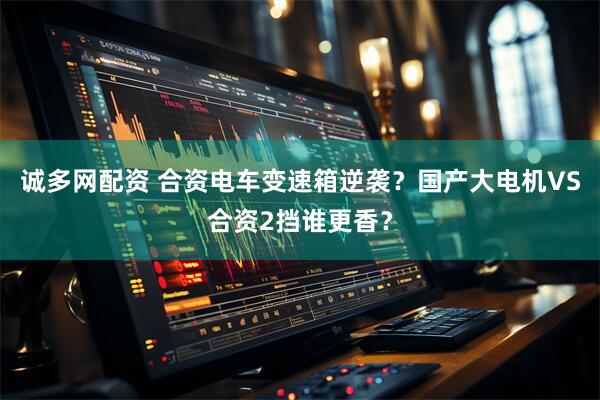 诚多网配资 合资电车变速箱逆袭？国产大电机VS合资2挡谁更香？
