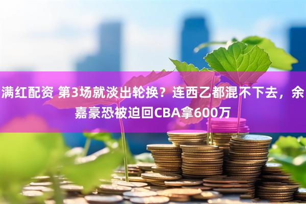 满红配资 第3场就淡出轮换？连西乙都混不下去，余嘉豪恐被迫回CBA拿600万