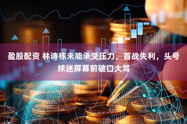 盈股配资 林诗栋未能承受压力，首战失利，头号球迷屏幕前破口大骂