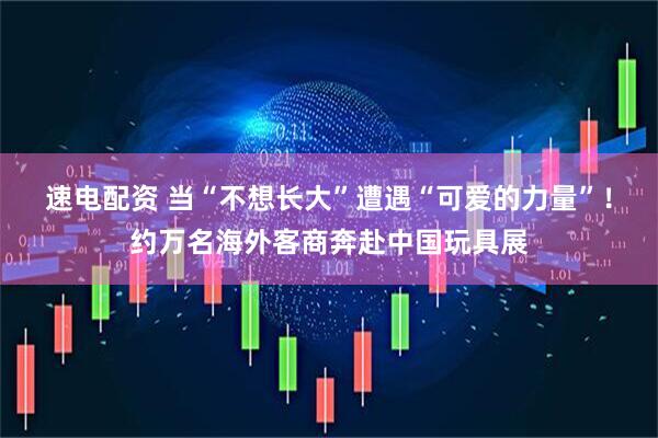 速电配资 当“不想长大”遭遇“可爱的力量”！约万名海外客商奔赴中国玩具展