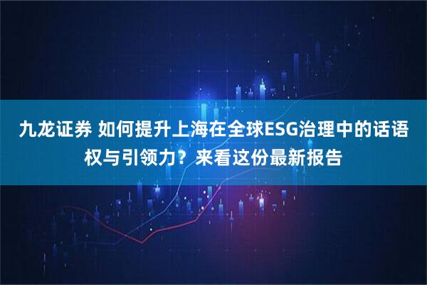 九龙证券 如何提升上海在全球ESG治理中的话语权与引领力？来看这份最新报告