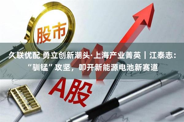 久联优配 勇立创新潮头·上海产业菁英｜江泰志：“驯锰”攻坚，叩开新能源电池新赛道
