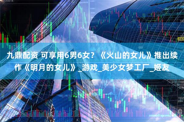 九鼎配资 可享用6男6女？《火山的女儿》推出续作《明月的女儿》_游戏_美少女梦工厂_姬友