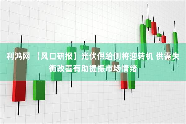 利鸿网 【风口研报】光伏供给侧将迎转机 供需失衡改善有助提振市场情绪