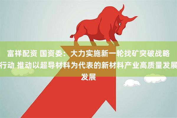 富祥配资 国资委：大力实施新一轮找矿突破战略行动 推动以超导材料为代表的新材料产业高质量发展