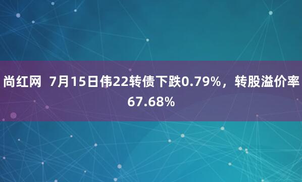 尚红网  7月15日伟22转债下跌0.79%，转股溢价率67.68%