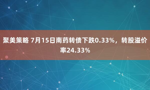 聚美策略 7月15日南药转债下跌0.33%，转股溢价率24.33%